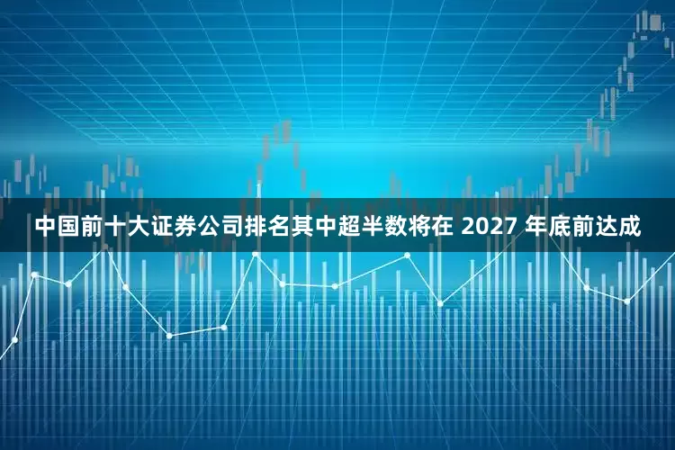 中国前十大证券公司排名其中超半数将在 2027 年底前达成