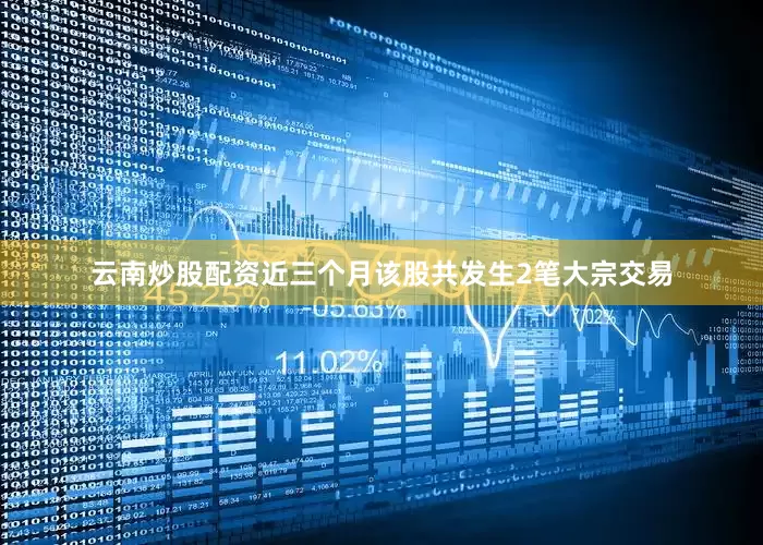 云南炒股配资近三个月该股共发生2笔大宗交易