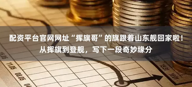 配资平台官网网址“挥旗哥”的旗跟着山东舰回家啦！从挥旗到登舰，写下一段奇妙缘分