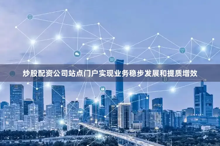 炒股配资公司站点门户实现业务稳步发展和提质增效