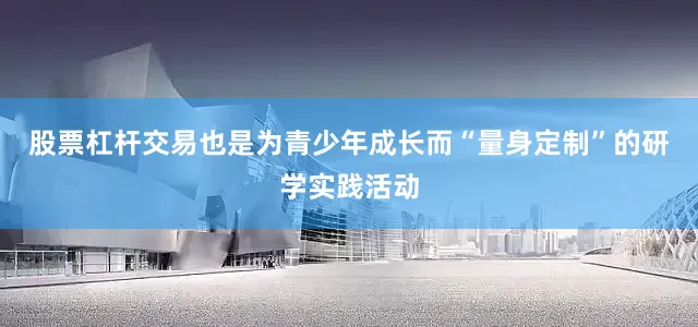 股票杠杆交易也是为青少年成长而“量身定制”的研学实践活动