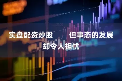 实盘配资炒股        但事态的发展却令人担忧