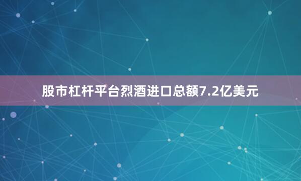 股市杠杆平台烈酒进口总额7.2亿美元