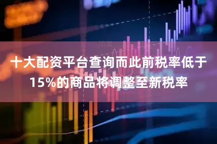 十大配资平台查询而此前税率低于15%的商品将调整至新税率