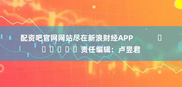 配资吧官网网站尽在新浪财经APP            						责任编辑：卢昱君