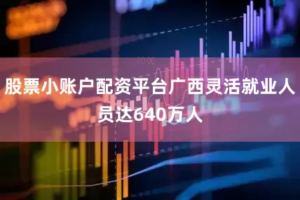 股票小账户配资平台广西灵活就业人员达640万人