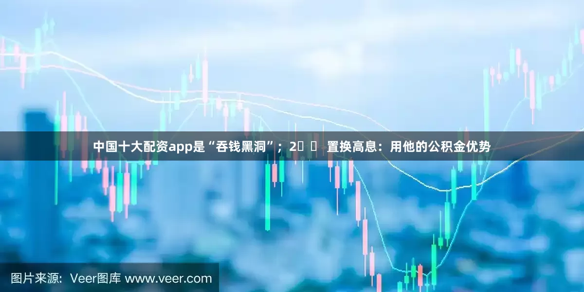 中国十大配资app是“吞钱黑洞”；2️⃣ 置换高息：用他的公积金优势